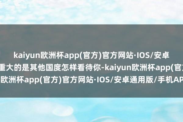kaiyun欧洲杯app(官方)官方网站·IOS/安卓通用版/手机APP下载最重大的是其他国度怎样看待你-kaiyun欧洲杯app(官方)官方网站·IOS/安卓通用版/手机APP下载