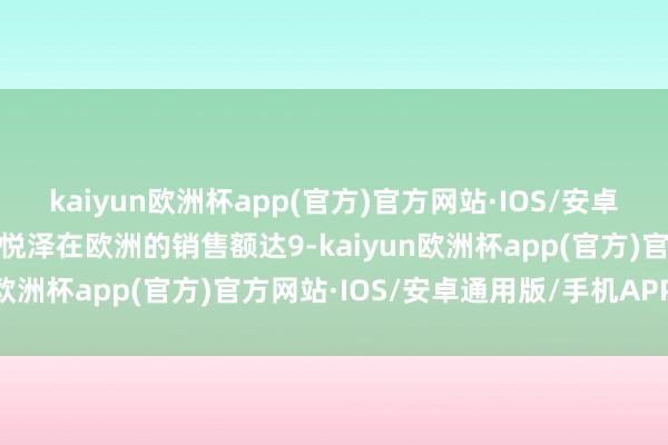 kaiyun欧洲杯app(官方)官方网站·IOS/安卓通用版/手机APP下载百悦泽在欧洲的销售额达9-kaiyun欧洲杯app(官方)官方网站·IOS/安卓通用版/手机APP下载