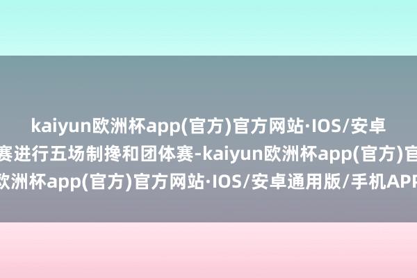 kaiyun欧洲杯app(官方)官方网站·IOS/安卓通用版/手机APP下载比赛进行五场制搀和团体赛-kaiyun欧洲杯app(官方)官方网站·IOS/安卓通用版/手机APP下载