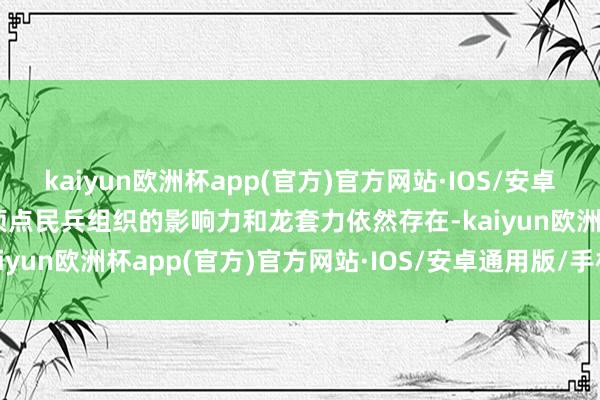 kaiyun欧洲杯app(官方)官方网站·IOS/安卓通用版/手机APP下载但顶点民兵组织的影响力和龙套力依然存在-kaiyun欧洲杯app(官方)官方网站·IOS/安卓通用版/手机APP下载