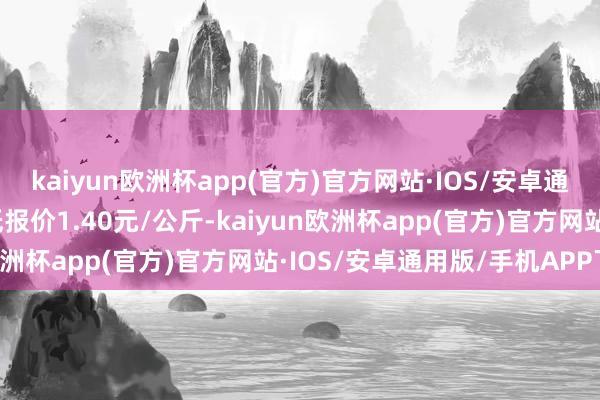 kaiyun欧洲杯app(官方)官方网站·IOS/安卓通用版/手机APP下载最低报价1.40元/公斤-kaiyun欧洲杯app(官方)官方网站·IOS/安卓通用版/手机APP下载