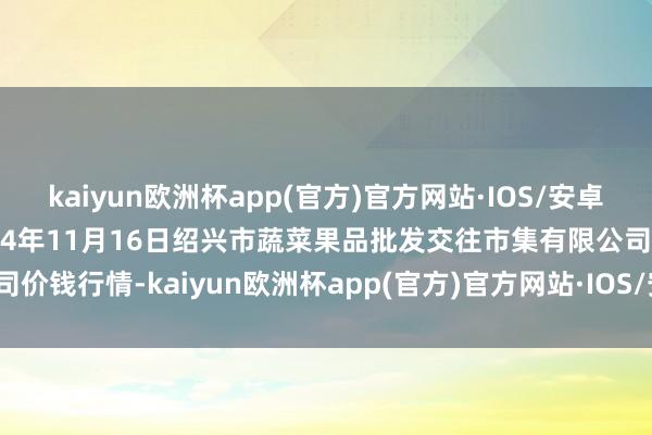 kaiyun欧洲杯app(官方)官方网站·IOS/安卓通用版/手机APP下载2024年11月16日绍兴市蔬菜果品批发交往市集有限公司价钱行情-kaiyun欧洲杯app(官方)官方网站·IOS/安卓通用版/手机APP下载