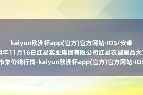 kaiyun欧洲杯app(官方)官方网站·IOS/安卓通用版/手机APP下载2024年11月16日红星实业集团有限公司红星农副居品大市集价钱行情-kaiyun欧洲杯app(官方)官方网站·IOS/安卓通用版/手机APP下载