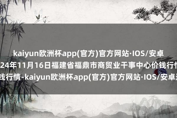 kaiyun欧洲杯app(官方)官方网站·IOS/安卓通用版/手机APP下载2024年11月16日福建省福鼎市商贸业干事中心价钱行情-kaiyun欧洲杯app(官方)官方网站·IOS/安卓通用版/手机APP下载