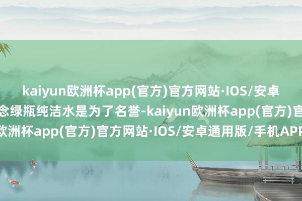 kaiyun欧洲杯app(官方)官方网站·IOS/安卓通用版/手机APP下载作念绿瓶纯洁水是为了名誉-kaiyun欧洲杯app(官方)官方网站·IOS/安卓通用版/手机APP下载