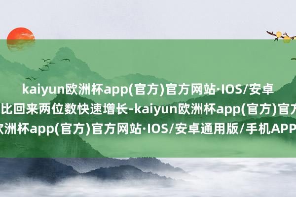 kaiyun欧洲杯app(官方)官方网站·IOS/安卓通用版/手机APP下载同比回来两位数快速增长-kaiyun欧洲杯app(官方)官方网站·IOS/安卓通用版/手机APP下载