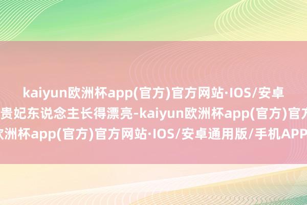 kaiyun欧洲杯app(官方)官方网站·IOS/安卓通用版/手机APP下载郑贵妃东说念主长得漂亮-kaiyun欧洲杯app(官方)官方网站·IOS/安卓通用版/手机APP下载
