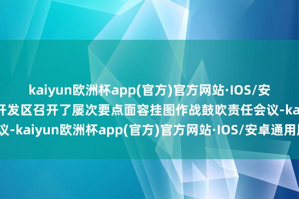 kaiyun欧洲杯app(官方)官方网站·IOS/安卓通用版/手机APP下载开发区召开了屡次要点面容挂图作战鼓吹责任会议-kaiyun欧洲杯app(官方)官方网站·IOS/安卓通用版/手机APP下载