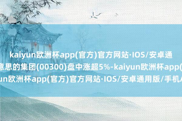 kaiyun欧洲杯app(官方)官方网站·IOS/安卓通用版/手机APP下载好意思的集团(00300)盘中涨超5%-kaiyun欧洲杯app(官方)官方网站·IOS/安卓通用版/手机APP下载