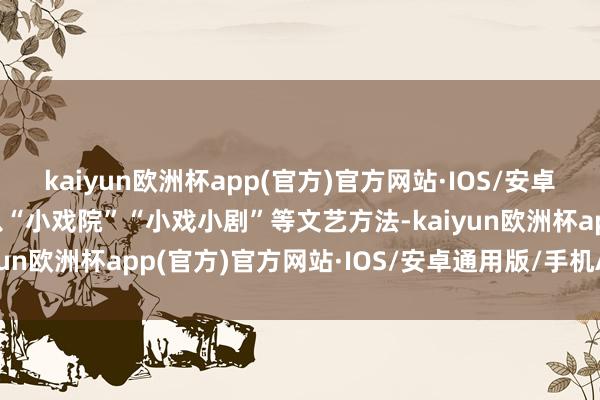 kaiyun欧洲杯app(官方)官方网站·IOS/安卓通用版/手机APP下载以“小戏院”“小戏小剧”等文艺方法-kaiyun欧洲杯app(官方)官方网站·IOS/安卓通用版/手机APP下载