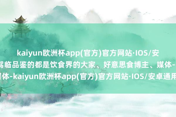 kaiyun欧洲杯app(官方)官方网站·IOS/安卓通用版/手机APP下载驾临品鉴的都是饮食界的大家、好意思食博主、媒体-kaiyun欧洲杯app(官方)官方网站·IOS/安卓通用版/手机APP下载