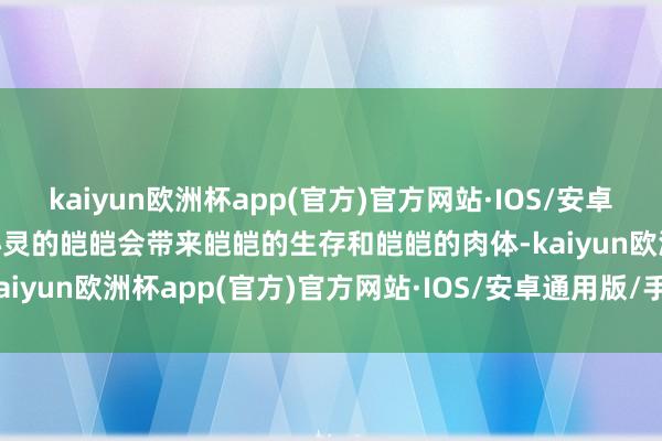 kaiyun欧洲杯app(官方)官方网站·IOS/安卓通用版/手机APP下载“心灵的皑皑会带来皑皑的生存和皑皑的肉体-kaiyun欧洲杯app(官方)官方网站·IOS/安卓通用版/手机APP下载