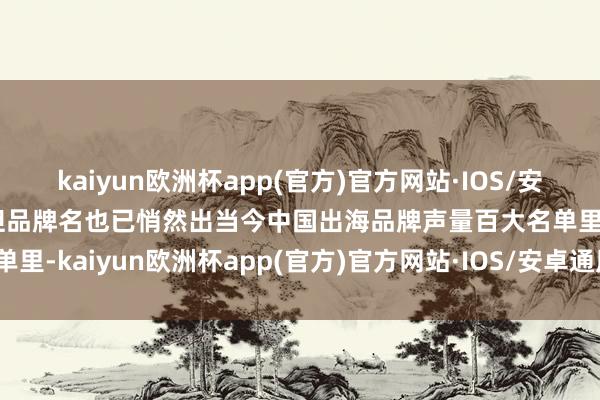kaiyun欧洲杯app(官方)官方网站·IOS/安卓通用版/手机APP下载但品牌名也已悄然出当今中国出海品牌声量百大名单里-kaiyun欧洲杯app(官方)官方网站·IOS/安卓通用版/手机APP下载