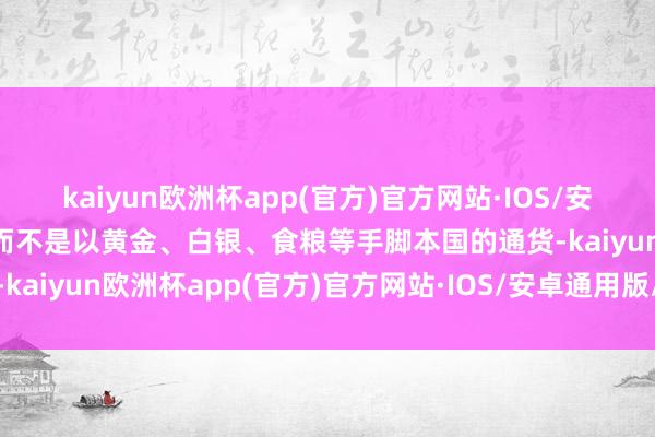 kaiyun欧洲杯app(官方)官方网站·IOS/安卓通用版/手机APP下载而不是以黄金、白银、食粮等手脚本国的通货-kaiyun欧洲杯app(官方)官方网站·IOS/安卓通用版/手机APP下载
