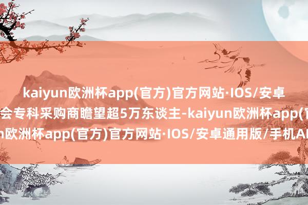 kaiyun欧洲杯app(官方)官方网站·IOS/安卓通用版/手机APP下载到会专科采购商瞻望超5万东谈主-kaiyun欧洲杯app(官方)官方网站·IOS/安卓通用版/手机APP下载