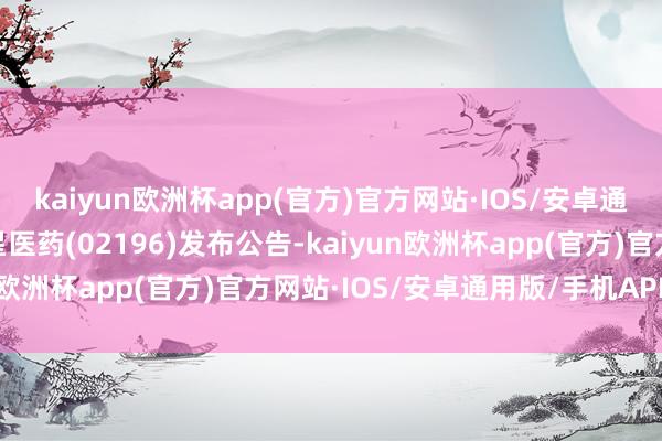 kaiyun欧洲杯app(官方)官方网站·IOS/安卓通用版/手机APP下载复星医药(02196)发布公告-kaiyun欧洲杯app(官方)官方网站·IOS/安卓通用版/手机APP下载