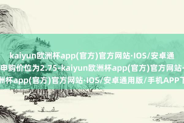 kaiyun欧洲杯app(官方)官方网站·IOS/安卓通用版/手机APP下载最高申购价位为2.75-kaiyun欧洲杯app(官方)官方网站·IOS/安卓通用版/手机APP下载