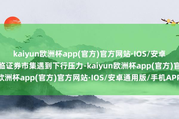 kaiyun欧洲杯app(官方)官方网站·IOS/安卓通用版/手机APP下载面临证券市集遇到下行压力-kaiyun欧洲杯app(官方)官方网站·IOS/安卓通用版/手机APP下载