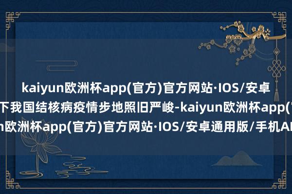 kaiyun欧洲杯app(官方)官方网站·IOS/安卓通用版/手机APP下载目下我国结核病疫情步地照旧严峻-kaiyun欧洲杯app(官方)官方网站·IOS/安卓通用版/手机APP下载