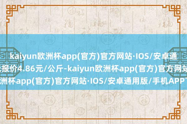 kaiyun欧洲杯app(官方)官方网站·IOS/安卓通用版/手机APP下载最低报价4.86元/公斤-kaiyun欧洲杯app(官方)官方网站·IOS/安卓通用版/手机APP下载