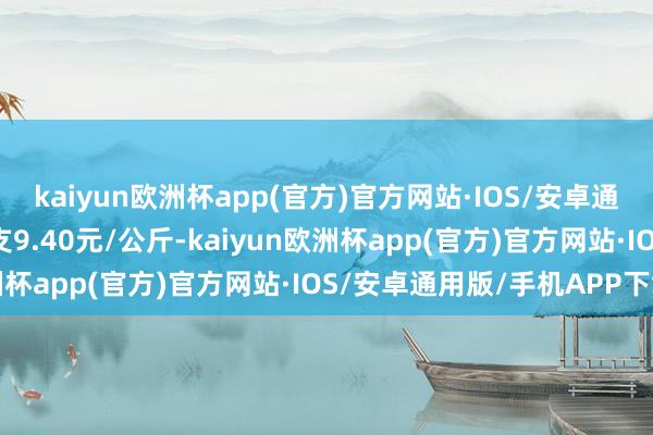 kaiyun欧洲杯app(官方)官方网站·IOS/安卓通用版/手机APP下载收支9.40元/公斤-kaiyun欧洲杯app(官方)官方网站·IOS/安卓通用版/手机APP下载