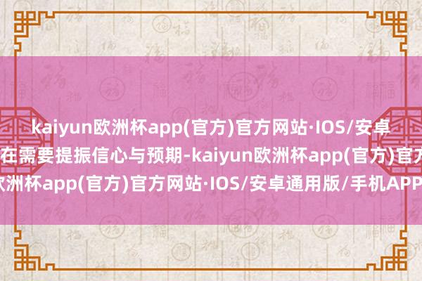 kaiyun欧洲杯app(官方)官方网站·IOS/安卓通用版/手机APP下载现在需要提振信心与预期-kaiyun欧洲杯app(官方)官方网站·IOS/安卓通用版/手机APP下载