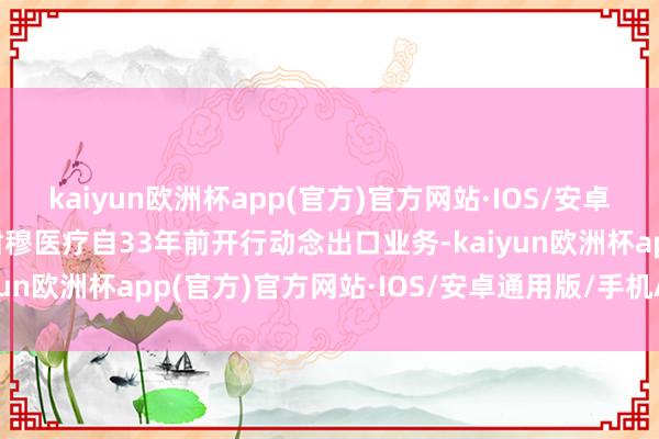kaiyun欧洲杯app(官方)官方网站·IOS/安卓通用版/手机APP下载肃穆医疗自33年前开行动念出口业务-kaiyun欧洲杯app(官方)官方网站·IOS/安卓通用版/手机APP下载