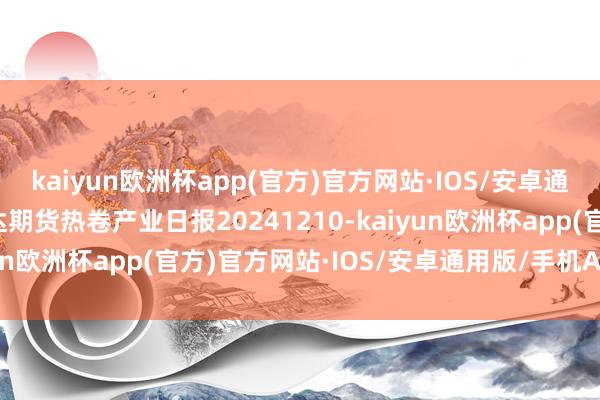 kaiyun欧洲杯app(官方)官方网站·IOS/安卓通用版/手机APP下载瑞达期货热卷产业日报20241210-kaiyun欧洲杯app(官方)官方网站·IOS/安卓通用版/手机APP下载