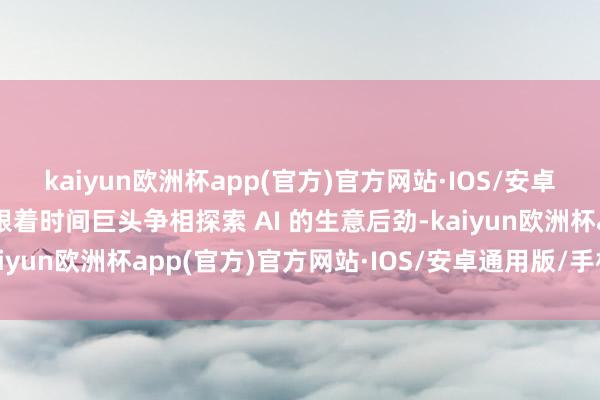 kaiyun欧洲杯app(官方)官方网站·IOS/安卓通用版/手机APP下载跟着时间巨头争相探索 AI 的生意后劲-kaiyun欧洲杯app(官方)官方网站·IOS/安卓通用版/手机APP下载