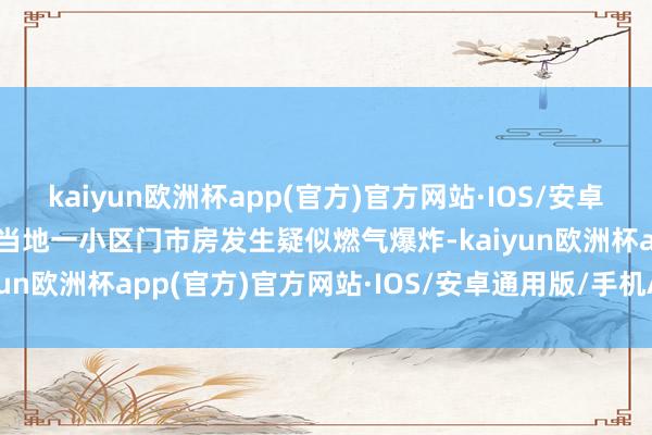 kaiyun欧洲杯app(官方)官方网站·IOS/安卓通用版/手机APP下载称当地一小区门市房发生疑似燃气爆炸-kaiyun欧洲杯app(官方)官方网站·IOS/安卓通用版/手机APP下载