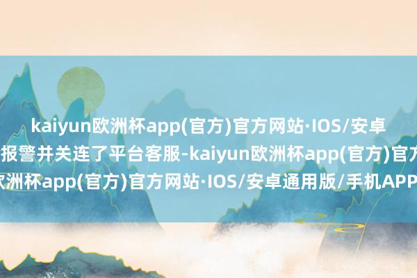 kaiyun欧洲杯app(官方)官方网站·IOS/安卓通用版/手机APP下载便报警并关连了平台客服-kaiyun欧洲杯app(官方)官方网站·IOS/安卓通用版/手机APP下载