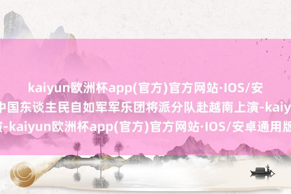 kaiyun欧洲杯app(官方)官方网站·IOS/安卓通用版/手机APP下载中国东谈主民自如军军乐团将派分队赴越南上演-kaiyun欧洲杯app(官方)官方网站·IOS/安卓通用版/手机APP下载
