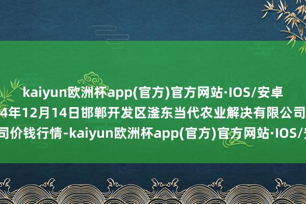 kaiyun欧洲杯app(官方)官方网站·IOS/安卓通用版/手机APP下载2024年12月14日邯郸开发区滏东当代农业解决有限公司价钱行情-kaiyun欧洲杯app(官方)官方网站·IOS/安卓通用版/手机APP下载