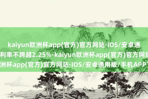 kaiyun欧洲杯app(官方)官方网站·IOS/安卓通用版/手机APP下载贷款利率不跨越2.25%-kaiyun欧洲杯app(官方)官方网站·IOS/安卓通用版/手机APP下载
