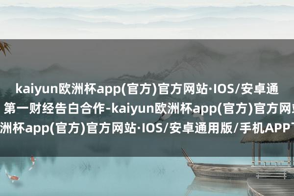 kaiyun欧洲杯app(官方)官方网站·IOS/安卓通用版/手机APP下载举报  第一财经告白合作-kaiyun欧洲杯app(官方)官方网站·IOS/安卓通用版/手机APP下载