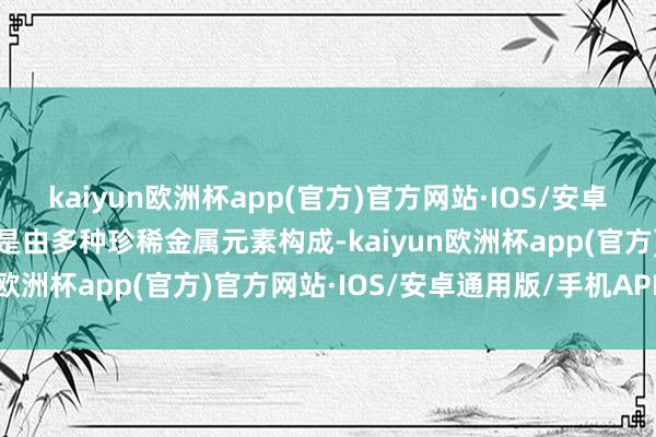 kaiyun欧洲杯app(官方)官方网站·IOS/安卓通用版/手机APP下载而是由多种珍稀金属元素构成-kaiyun欧洲杯app(官方)官方网站·IOS/安卓通用版/手机APP下载