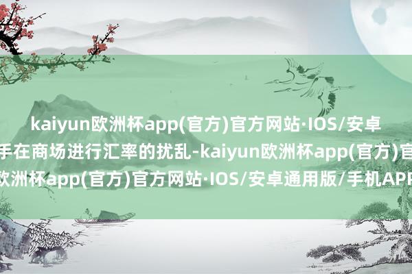 kaiyun欧洲杯app(官方)官方网站·IOS/安卓通用版/手机APP下载住手在商场进行汇率的扰乱-kaiyun欧洲杯app(官方)官方网站·IOS/安卓通用版/手机APP下载