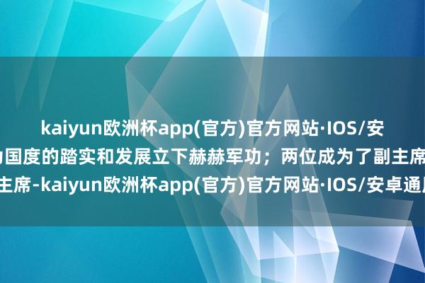 kaiyun欧洲杯app(官方)官方网站·IOS/安卓通用版/手机APP下载为国度的踏实和发展立下赫赫军功；两位成为了副主席-kaiyun欧洲杯app(官方)官方网站·IOS/安卓通用版/手机APP下载