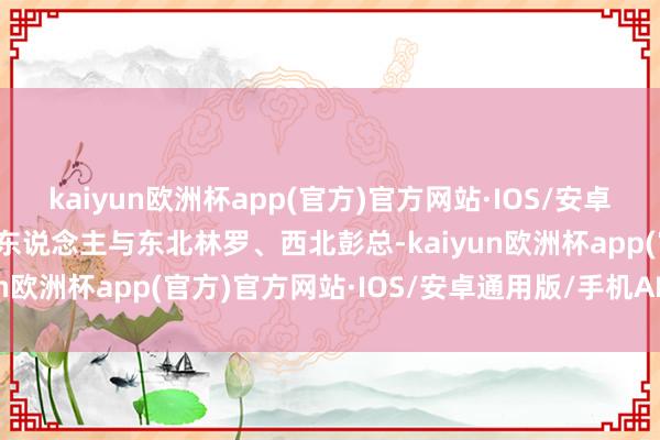 kaiyun欧洲杯app(官方)官方网站·IOS/安卓通用版/手机APP下载伟东说念主与东北林罗、西北彭总-kaiyun欧洲杯app(官方)官方网站·IOS/安卓通用版/手机APP下载