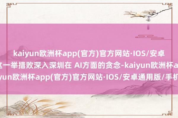 kaiyun欧洲杯app(官方)官方网站·IOS/安卓通用版/手机APP下载这一举措败深入深圳在 AI方面的贪念-kaiyun欧洲杯app(官方)官方网站·IOS/安卓通用版/手机APP下载