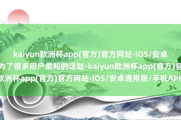 kaiyun欧洲杯app(官方)官方网站·IOS/安卓通用版/手机APP下载成为了很多用户柔和的话题-kaiyun欧洲杯app(官方)官方网站·IOS/安卓通用版/手机APP下载