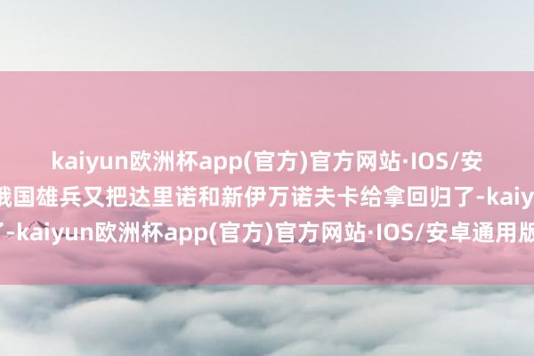 kaiyun欧洲杯app(官方)官方网站·IOS/安卓通用版/手机APP下载俄国雄兵又把达里诺和新伊万诺夫卡给拿回归了-kaiyun欧洲杯app(官方)官方网站·IOS/安卓通用版/手机APP下载