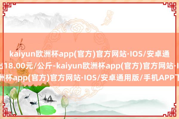 kaiyun欧洲杯app(官方)官方网站·IOS/安卓通用版/手机APP下载进出18.00元/公斤-kaiyun欧洲杯app(官方)官方网站·IOS/安卓通用版/手机APP下载