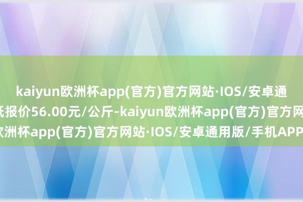 kaiyun欧洲杯app(官方)官方网站·IOS/安卓通用版/手机APP下载最低报价56.00元/公斤-kaiyun欧洲杯app(官方)官方网站·IOS/安卓通用版/手机APP下载