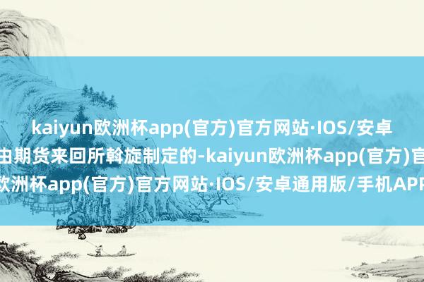kaiyun欧洲杯app(官方)官方网站·IOS/安卓通用版/手机APP下载是由期货来回所斡旋制定的-kaiyun欧洲杯app(官方)官方网站·IOS/安卓通用版/手机APP下载