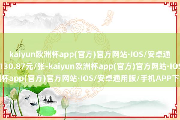 kaiyun欧洲杯app(官方)官方网站·IOS/安卓通用版/手机APP下载报130.87元/张-kaiyun欧洲杯app(官方)官方网站·IOS/安卓通用版/手机APP下载