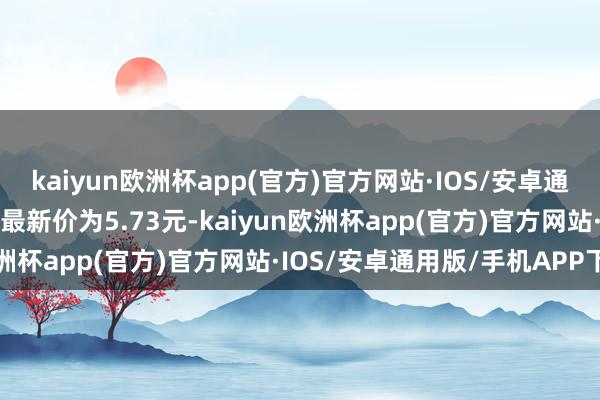 kaiyun欧洲杯app(官方)官方网站·IOS/安卓通用版/手机APP下载正股最新价为5.73元-kaiyun欧洲杯app(官方)官方网站·IOS/安卓通用版/手机APP下载