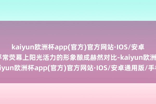 kaiyun欧洲杯app(官方)官方网站·IOS/安卓通用版/手机APP下载与平常荧幕上阳光活力的形象酿成赫然对比-kaiyun欧洲杯app(官方)官方网站·IOS/安卓通用版/手机APP下载