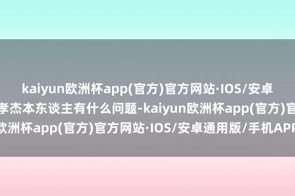 kaiyun欧洲杯app(官方)官方网站·IOS/安卓通用版/手机APP下载王孝杰本东谈主有什么问题-kaiyun欧洲杯app(官方)官方网站·IOS/安卓通用版/手机APP下载