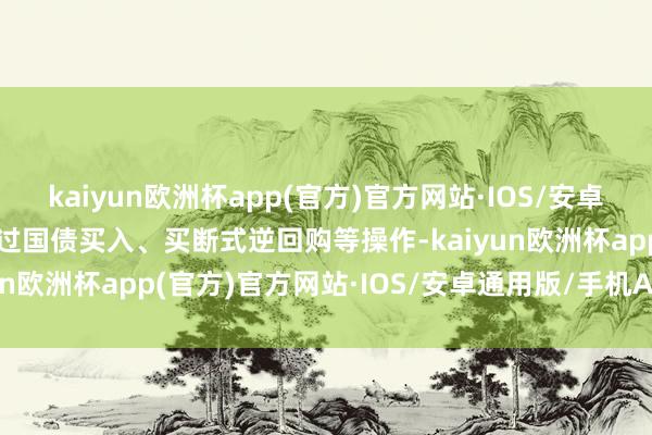 kaiyun欧洲杯app(官方)官方网站·IOS/安卓通用版/手机APP下载通过国债买入、买断式逆回购等操作-kaiyun欧洲杯app(官方)官方网站·IOS/安卓通用版/手机APP下载
